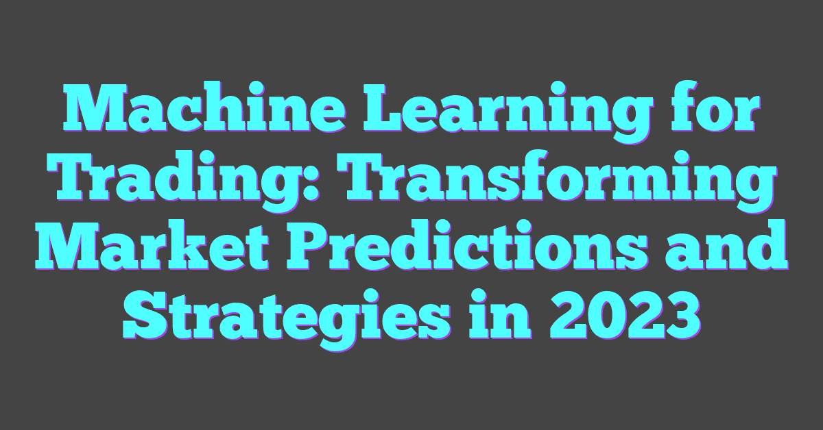 Machine Learning for Trading: Transforming Market Predictions and Strategies in 2023
