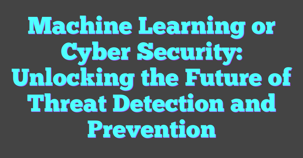 Machine Learning or Cyber Security: Unlocking the Future of Threat Detection and Prevention